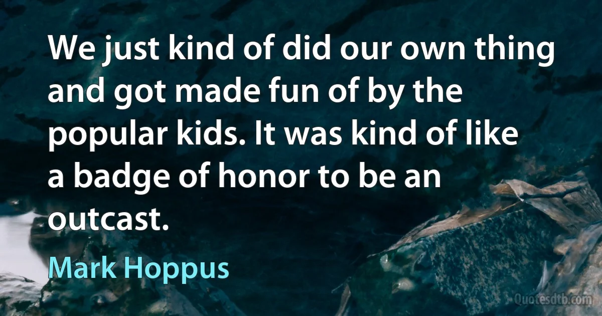 We just kind of did our own thing and got made fun of by the popular kids. It was kind of like a badge of honor to be an outcast. (Mark Hoppus)