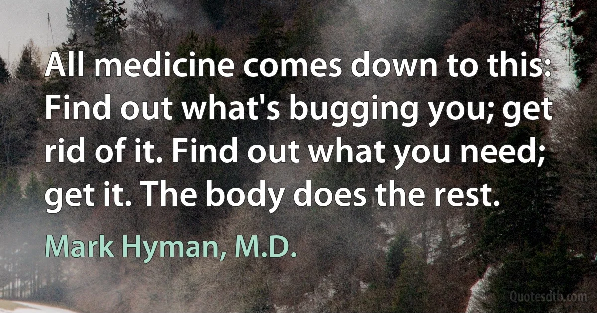 All medicine comes down to this: Find out what's bugging you; get rid of it. Find out what you need; get it. The body does the rest. (Mark Hyman, M.D.)