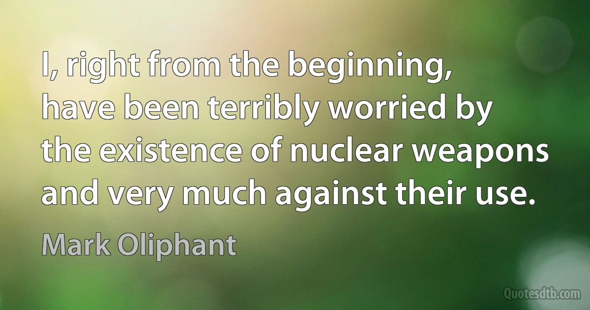 I, right from the beginning, have been terribly worried by the existence of nuclear weapons and very much against their use. (Mark Oliphant)