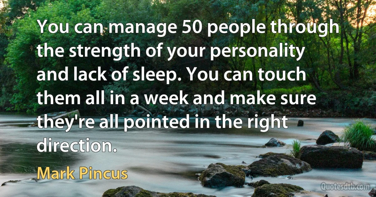 You can manage 50 people through the strength of your personality and lack of sleep. You can touch them all in a week and make sure they're all pointed in the right direction. (Mark Pincus)