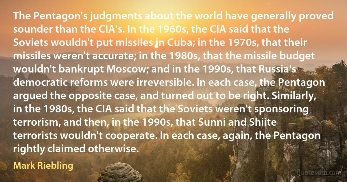 The Pentagon's judgments about the world have generally proved sounder than the CIA's. In the 1960s, the CIA said that the Soviets wouldn't put missiles in Cuba; in the 1970s, that their missiles weren't accurate; in the 1980s, that the missile budget wouldn't bankrupt Moscow; and in the 1990s, that Russia's democratic reforms were irreversible. In each case, the Pentagon argued the opposite case, and turned out to be right. Similarly, in the 1980s, the CIA said that the Soviets weren't sponsoring terrorism, and then, in the 1990s, that Sunni and Shiite terrorists wouldn't cooperate. In each case, again, the Pentagon rightly claimed otherwise. (Mark Riebling)