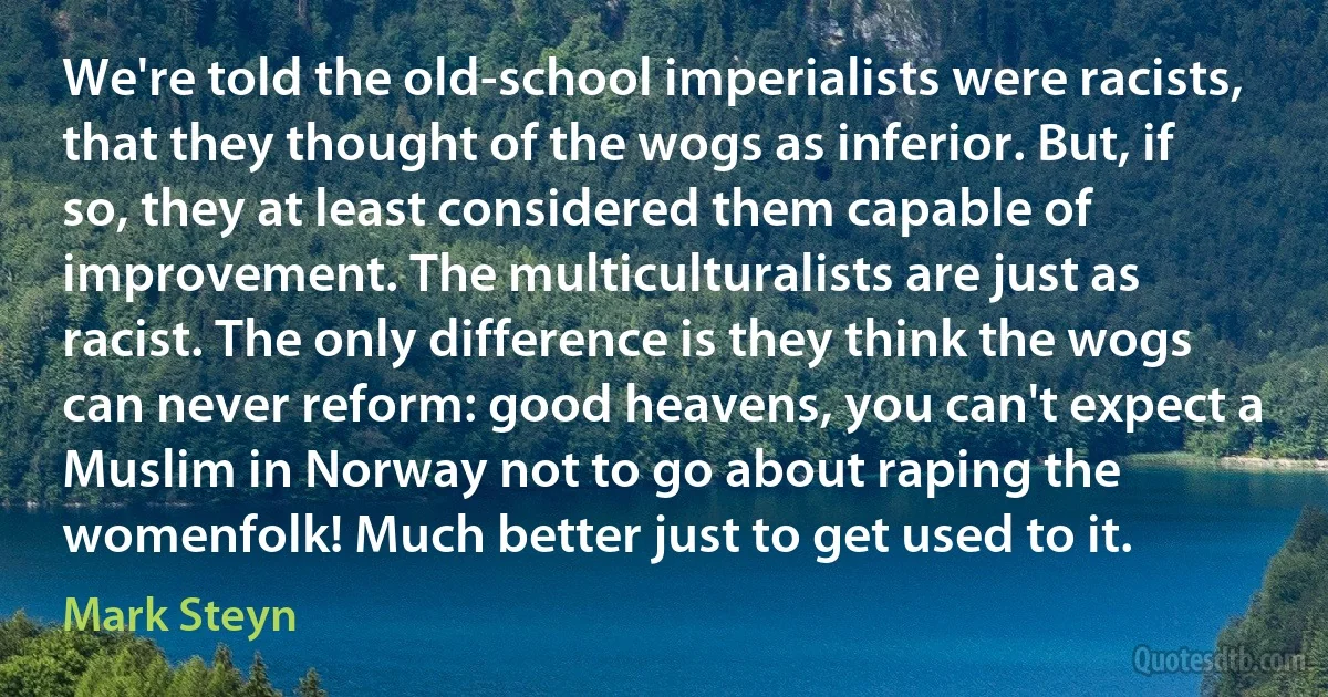 We're told the old-school imperialists were racists, that they thought of the wogs as inferior. But, if so, they at least considered them capable of improvement. The multiculturalists are just as racist. The only difference is they think the wogs can never reform: good heavens, you can't expect a Muslim in Norway not to go about raping the womenfolk! Much better just to get used to it. (Mark Steyn)