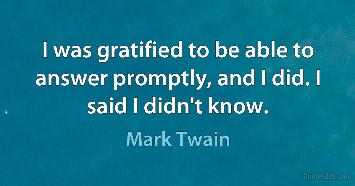 I was gratified to be able to answer promptly, and I did. I said I didn't know. (Mark Twain)