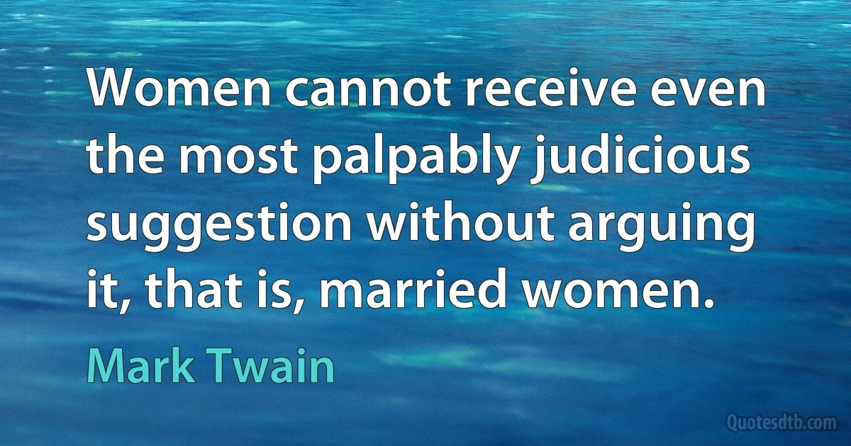 Women cannot receive even the most palpably judicious suggestion without arguing it, that is, married women. (Mark Twain)