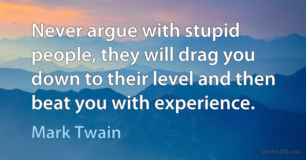 Never argue with stupid people, they will drag you down to their level and then beat you with experience. (Mark Twain)