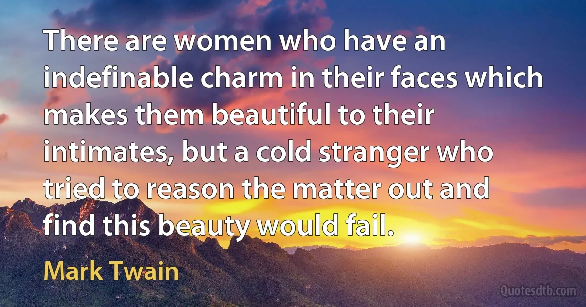 There are women who have an indefinable charm in their faces which makes them beautiful to their intimates, but a cold stranger who tried to reason the matter out and find this beauty would fail. (Mark Twain)