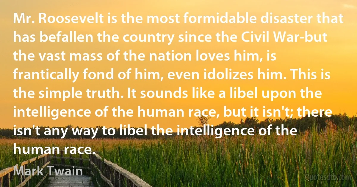 Mr. Roosevelt is the most formidable disaster that has befallen the country since the Civil War-but the vast mass of the nation loves him, is frantically fond of him, even idolizes him. This is the simple truth. It sounds like a libel upon the intelligence of the human race, but it isn't; there isn't any way to libel the intelligence of the human race. (Mark Twain)