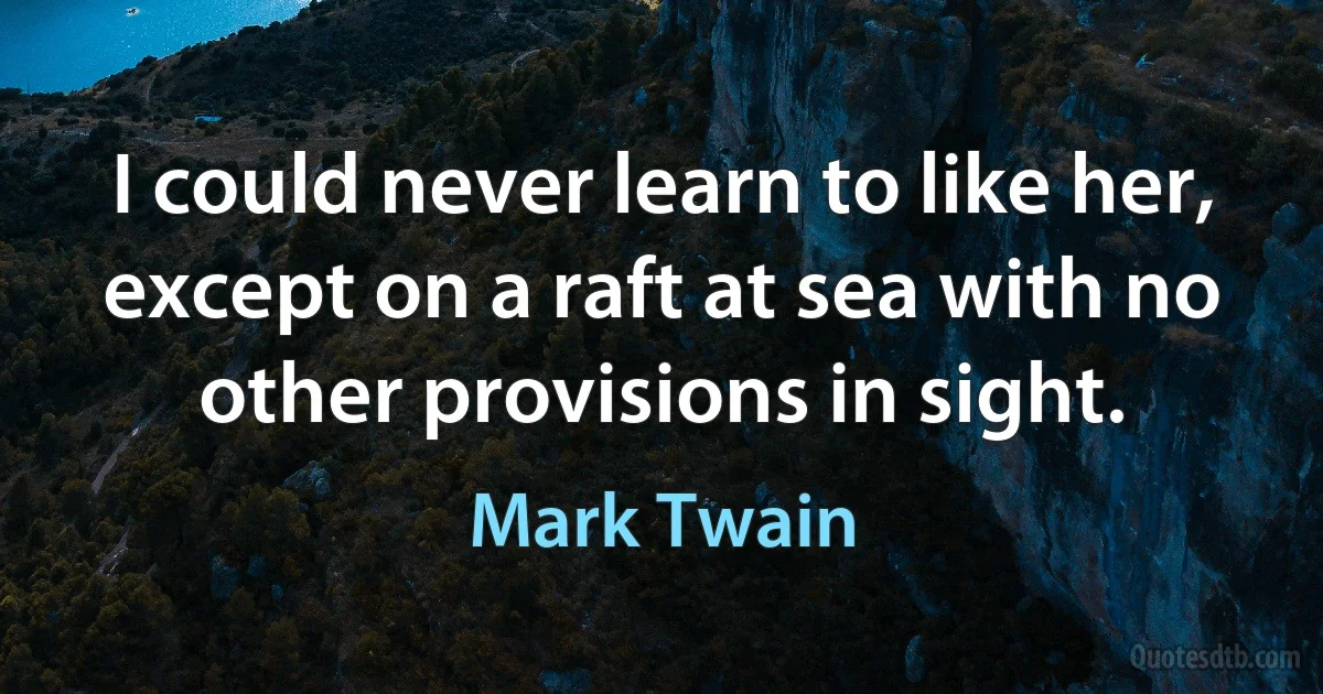 I could never learn to like her, except on a raft at sea with no other provisions in sight. (Mark Twain)