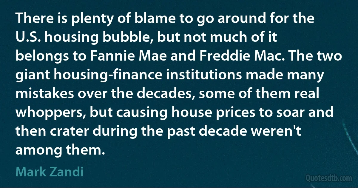 There is plenty of blame to go around for the U.S. housing bubble, but not much of it belongs to Fannie Mae and Freddie Mac. The two giant housing-finance institutions made many mistakes over the decades, some of them real whoppers, but causing house prices to soar and then crater during the past decade weren't among them. (Mark Zandi)