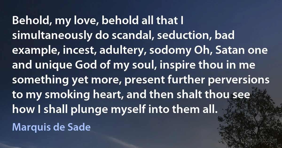 Behold, my love, behold all that I simultaneously do scandal, seduction, bad example, incest, adultery, sodomy Oh, Satan one and unique God of my soul, inspire thou in me something yet more, present further perversions to my smoking heart, and then shalt thou see how I shall plunge myself into them all. (Marquis de Sade)