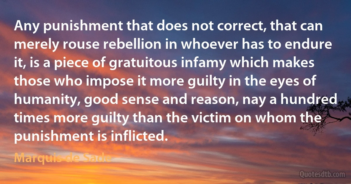 Any punishment that does not correct, that can merely rouse rebellion in whoever has to endure it, is a piece of gratuitous infamy which makes those who impose it more guilty in the eyes of humanity, good sense and reason, nay a hundred times more guilty than the victim on whom the punishment is inflicted. (Marquis de Sade)