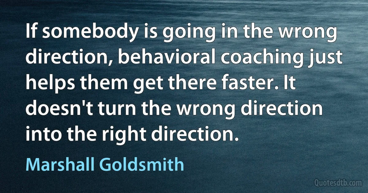 If somebody is going in the wrong direction, behavioral coaching just helps them get there faster. It doesn't turn the wrong direction into the right direction. (Marshall Goldsmith)