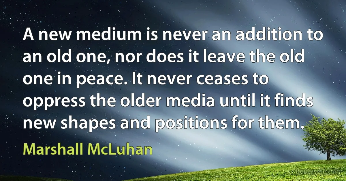 A new medium is never an addition to an old one, nor does it leave the old one in peace. It never ceases to oppress the older media until it finds new shapes and positions for them. (Marshall McLuhan)