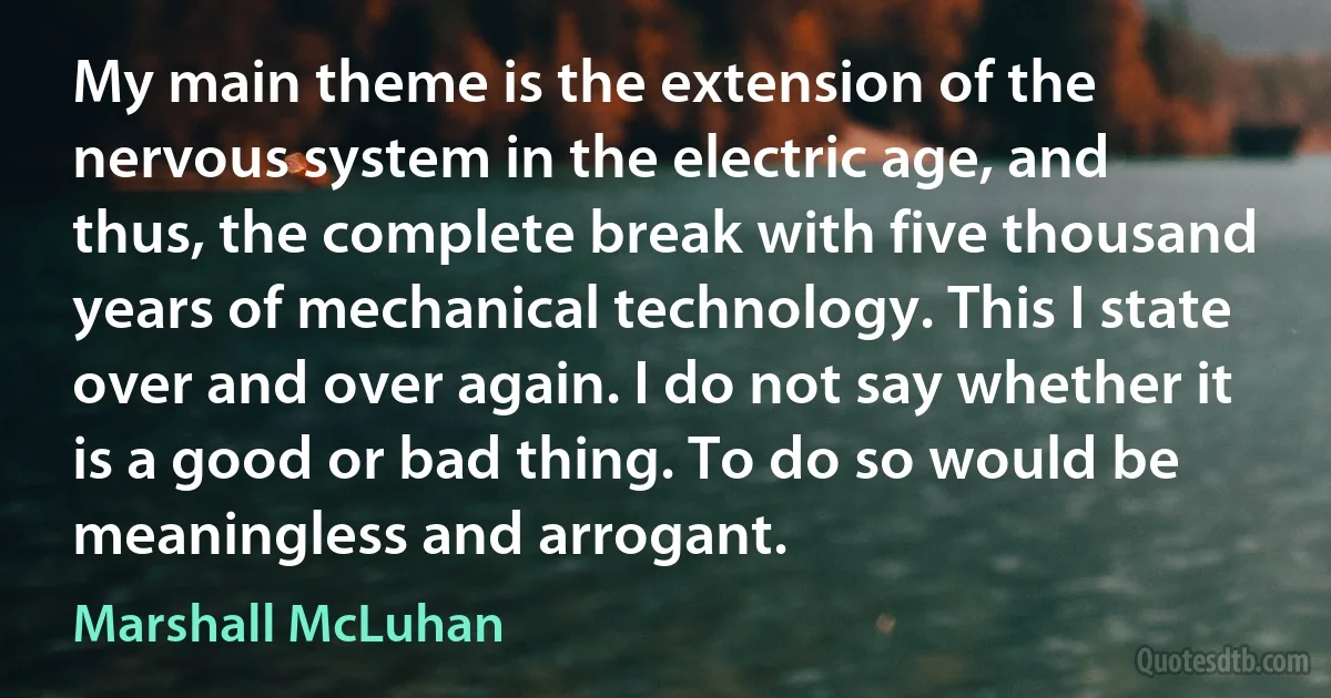 My main theme is the extension of the nervous system in the electric age, and thus, the complete break with five thousand years of mechanical technology. This I state over and over again. I do not say whether it is a good or bad thing. To do so would be meaningless and arrogant. (Marshall McLuhan)