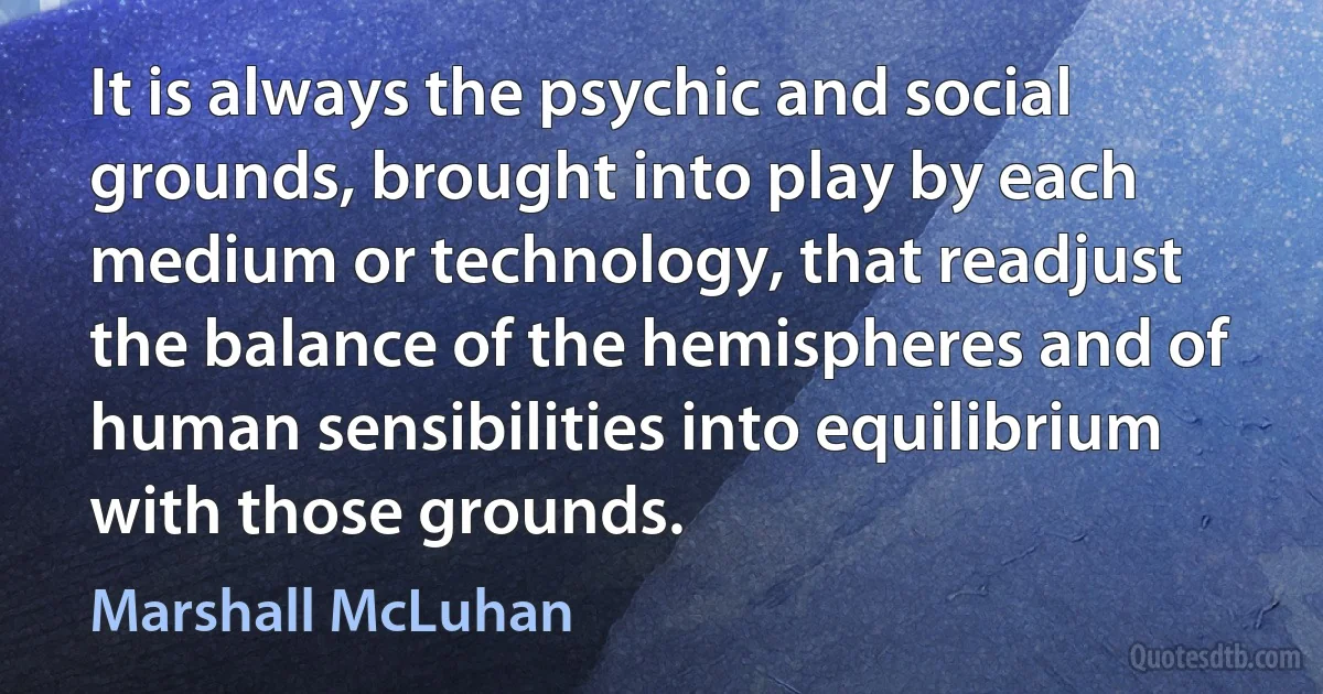 It is always the psychic and social grounds, brought into play by each medium or technology, that readjust the balance of the hemispheres and of human sensibilities into equilibrium with those grounds. (Marshall McLuhan)