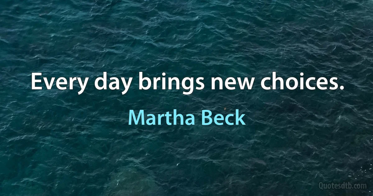 Every day brings new choices. (Martha Beck)