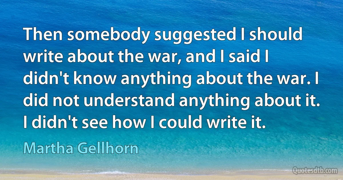 Then somebody suggested I should write about the war, and I said I didn't know anything about the war. I did not understand anything about it. I didn't see how I could write it. (Martha Gellhorn)