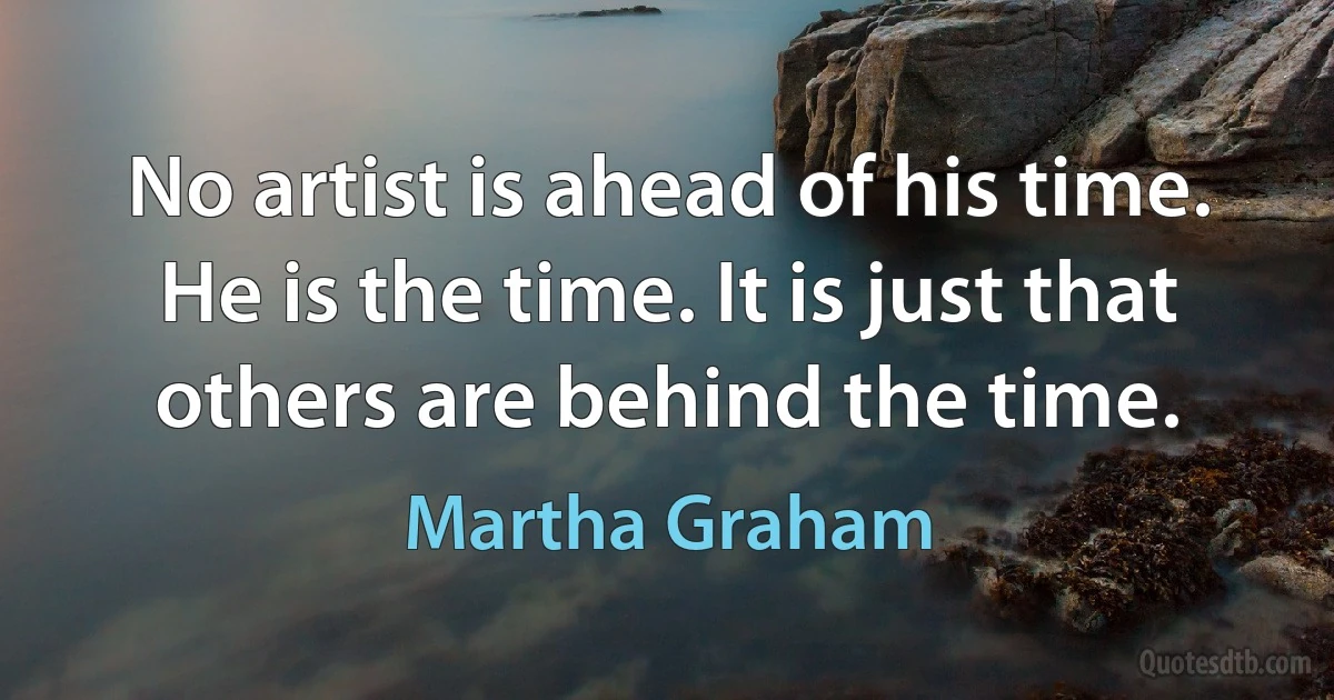 No artist is ahead of his time. He is the time. It is just that others are behind the time. (Martha Graham)