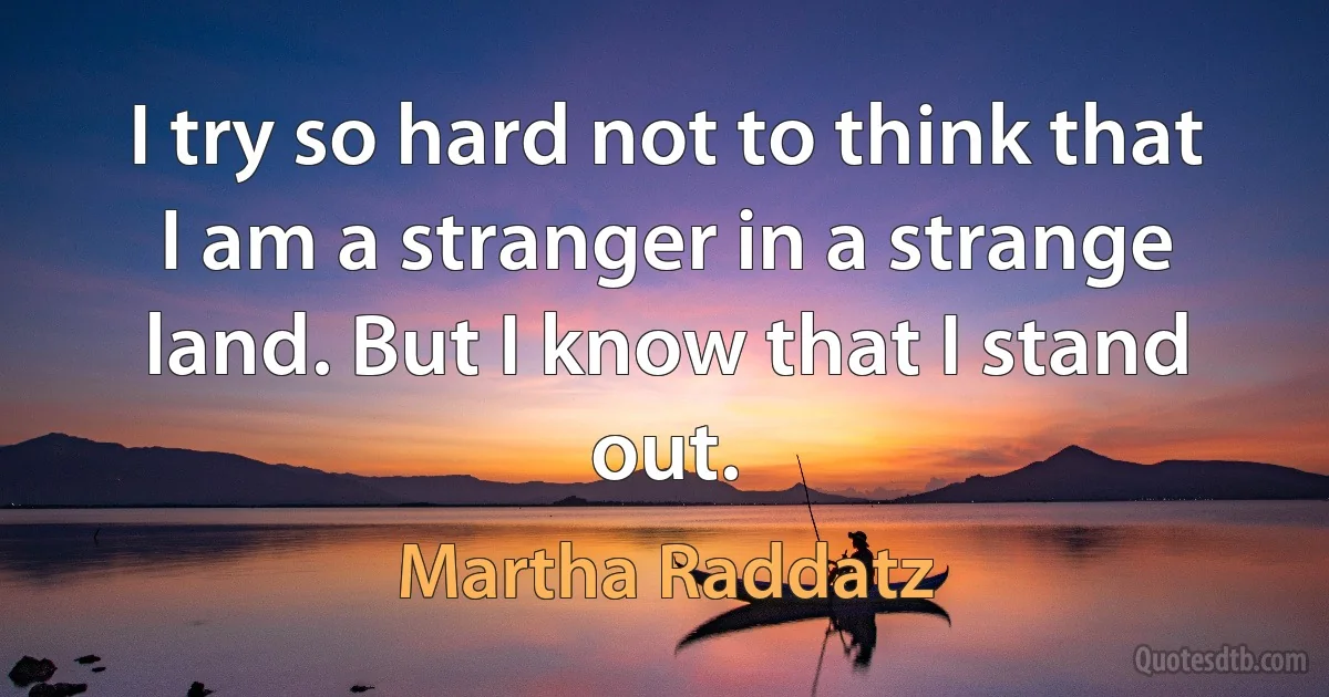 I try so hard not to think that I am a stranger in a strange land. But I know that I stand out. (Martha Raddatz)