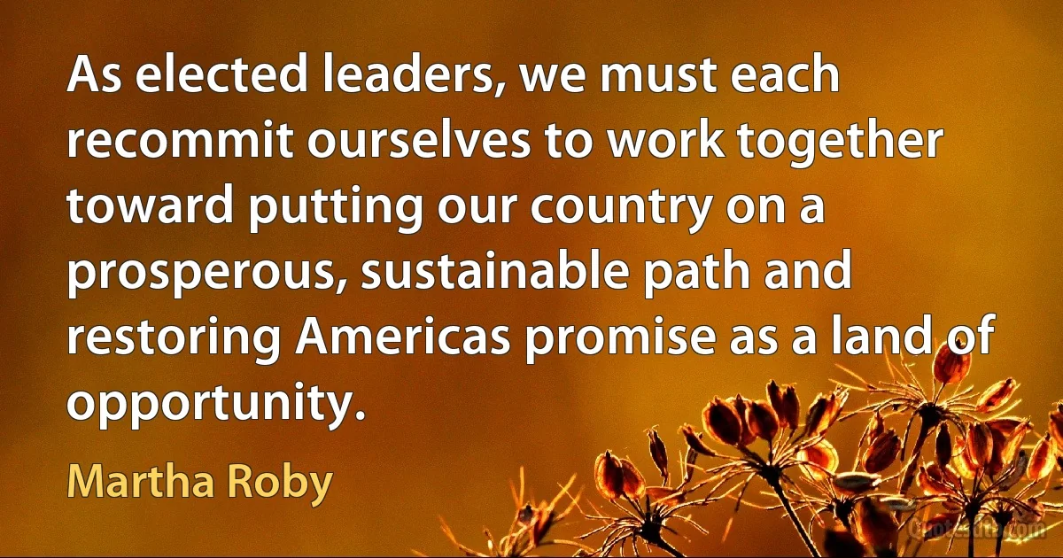 As elected leaders, we must each recommit ourselves to work together toward putting our country on a prosperous, sustainable path and restoring Americas promise as a land of opportunity. (Martha Roby)