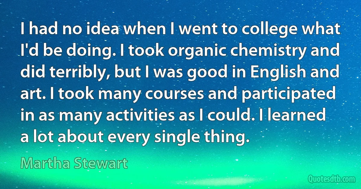 I had no idea when I went to college what I'd be doing. I took organic chemistry and did terribly, but I was good in English and art. I took many courses and participated in as many activities as I could. I learned a lot about every single thing. (Martha Stewart)