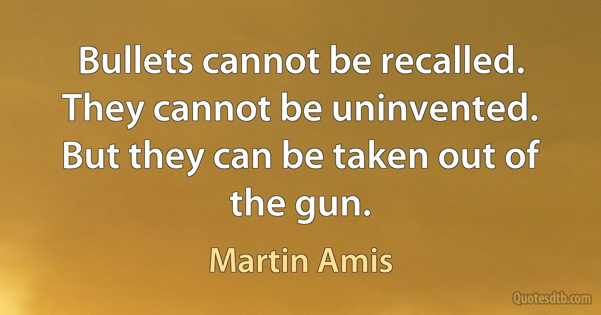 Bullets cannot be recalled. They cannot be uninvented. But they can be taken out of the gun. (Martin Amis)