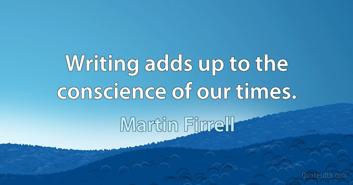 Writing adds up to the conscience of our times. (Martin Firrell)