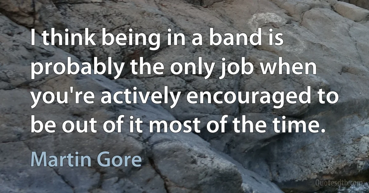 I think being in a band is probably the only job when you're actively encouraged to be out of it most of the time. (Martin Gore)