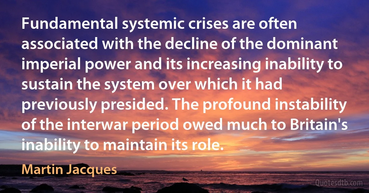 Fundamental systemic crises are often associated with the decline of the dominant imperial power and its increasing inability to sustain the system over which it had previously presided. The profound instability of the interwar period owed much to Britain's inability to maintain its role. (Martin Jacques)