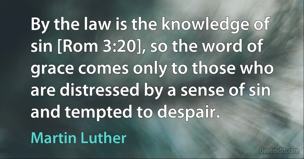 By the law is the knowledge of sin [Rom 3:20], so the word of grace comes only to those who are distressed by a sense of sin and tempted to despair. (Martin Luther)