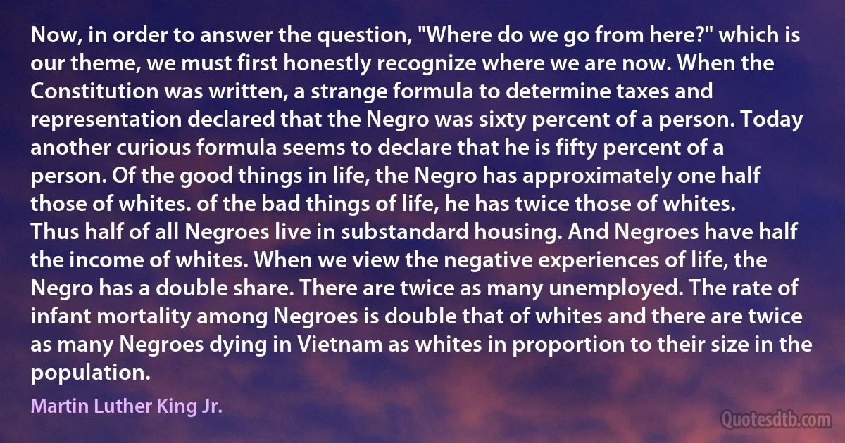 Now, in order to answer the question, "Where do we go from here?" which is our theme, we must first honestly recognize where we are now. When the Constitution was written, a strange formula to determine taxes and representation declared that the Negro was sixty percent of a person. Today another curious formula seems to declare that he is fifty percent of a person. Of the good things in life, the Negro has approximately one half those of whites. of the bad things of life, he has twice those of whites. Thus half of all Negroes live in substandard housing. And Negroes have half the income of whites. When we view the negative experiences of life, the Negro has a double share. There are twice as many unemployed. The rate of infant mortality among Negroes is double that of whites and there are twice as many Negroes dying in Vietnam as whites in proportion to their size in the population. (Martin Luther King Jr.)