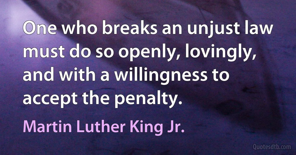 One who breaks an unjust law must do so openly, lovingly, and with a willingness to accept the penalty. (Martin Luther King Jr.)