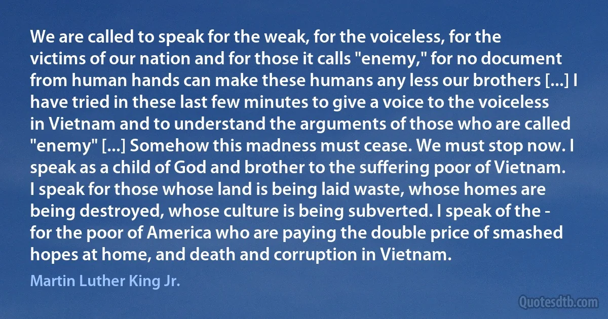 We are called to speak for the weak, for the voiceless, for the victims of our nation and for those it calls "enemy," for no document from human hands can make these humans any less our brothers [...] I have tried in these last few minutes to give a voice to the voiceless in Vietnam and to understand the arguments of those who are called "enemy" [...] Somehow this madness must cease. We must stop now. I speak as a child of God and brother to the suffering poor of Vietnam. I speak for those whose land is being laid waste, whose homes are being destroyed, whose culture is being subverted. I speak of the - for the poor of America who are paying the double price of smashed hopes at home, and death and corruption in Vietnam. (Martin Luther King Jr.)