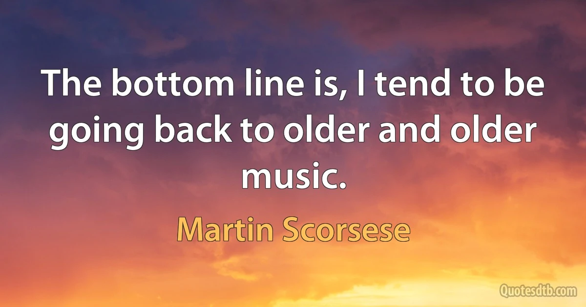 The bottom line is, I tend to be going back to older and older music. (Martin Scorsese)