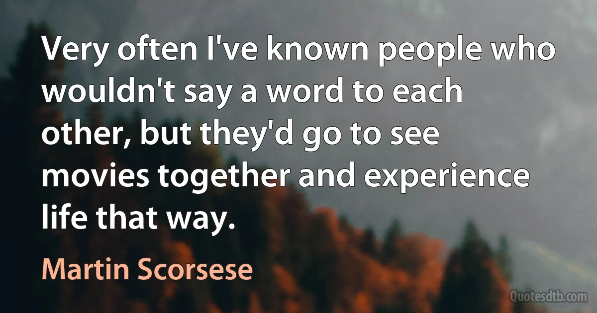 Very often I've known people who wouldn't say a word to each other, but they'd go to see movies together and experience life that way. (Martin Scorsese)