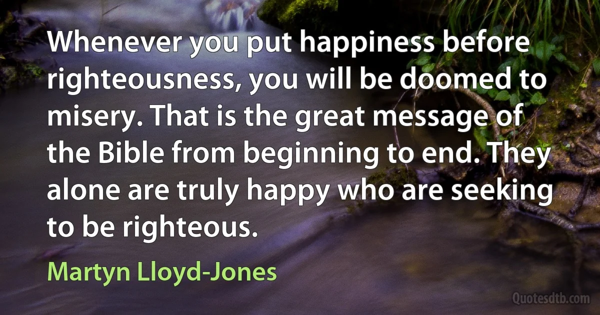 Whenever you put happiness before righteousness, you will be doomed to misery. That is the great message of the Bible from beginning to end. They alone are truly happy who are seeking to be righteous. (Martyn Lloyd-Jones)