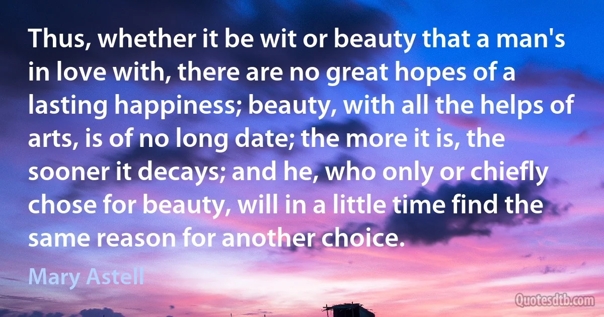 Thus, whether it be wit or beauty that a man's in love with, there are no great hopes of a lasting happiness; beauty, with all the helps of arts, is of no long date; the more it is, the sooner it decays; and he, who only or chiefly chose for beauty, will in a little time find the same reason for another choice. (Mary Astell)