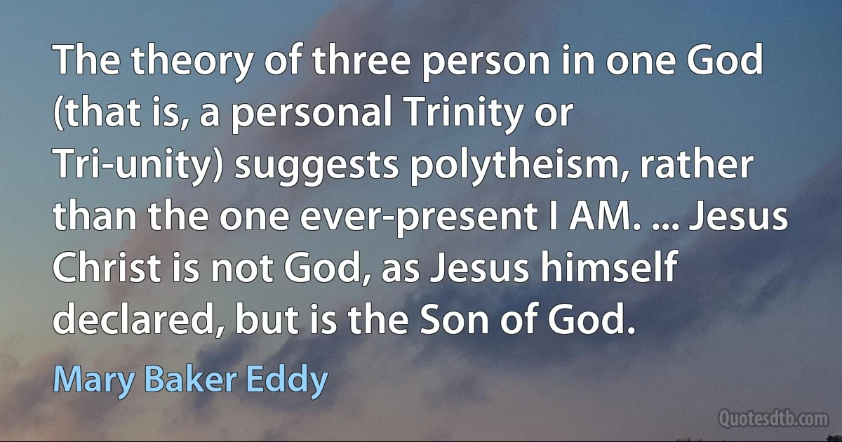 The theory of three person in one God (that is, a personal Trinity or Tri-unity) suggests polytheism, rather than the one ever-present I AM. ... Jesus Christ is not God, as Jesus himself declared, but is the Son of God. (Mary Baker Eddy)