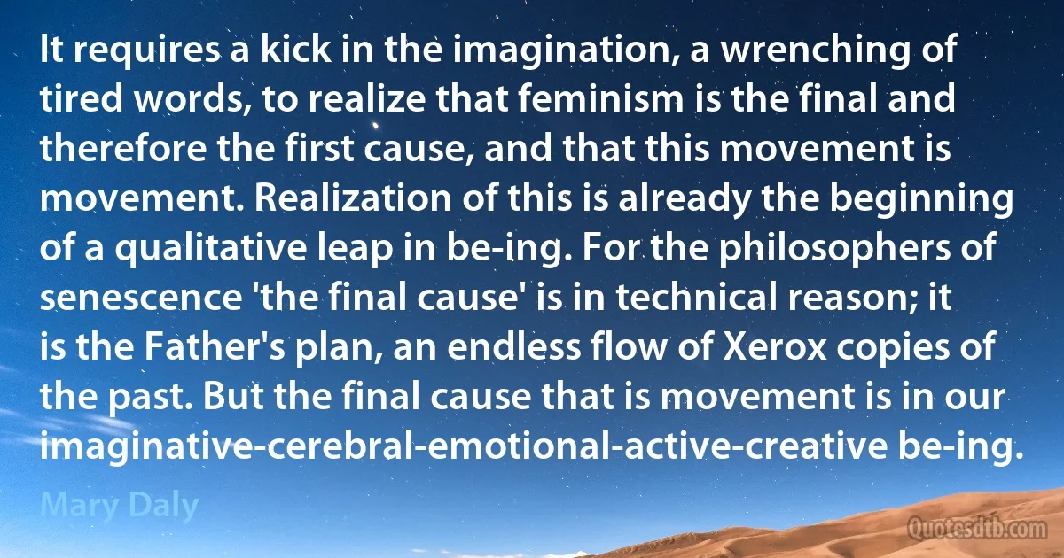 It requires a kick in the imagination, a wrenching of tired words, to realize that feminism is the final and therefore the first cause, and that this movement is movement. Realization of this is already the beginning of a qualitative leap in be-ing. For the philosophers of senescence 'the final cause' is in technical reason; it is the Father's plan, an endless flow of Xerox copies of the past. But the final cause that is movement is in our imaginative-cerebral-emotional-active-creative be-ing. (Mary Daly)