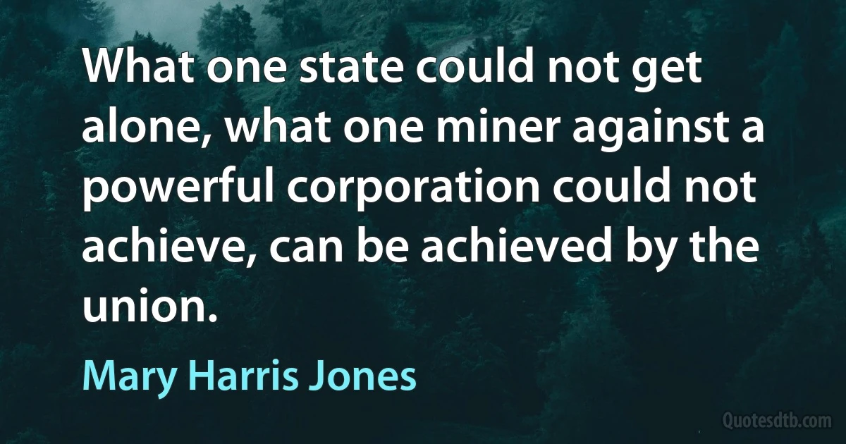 What one state could not get alone, what one miner against a powerful corporation could not achieve, can be achieved by the union. (Mary Harris Jones)