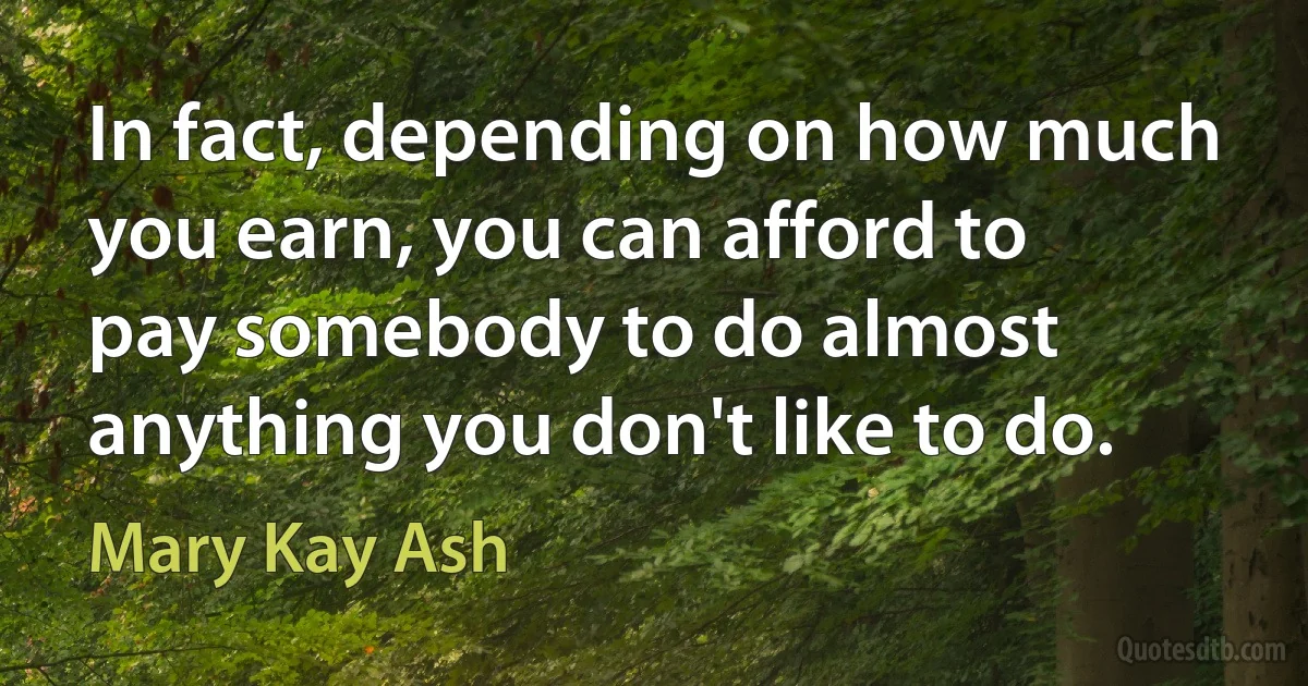 In fact, depending on how much you earn, you can afford to pay somebody to do almost anything you don't like to do. (Mary Kay Ash)