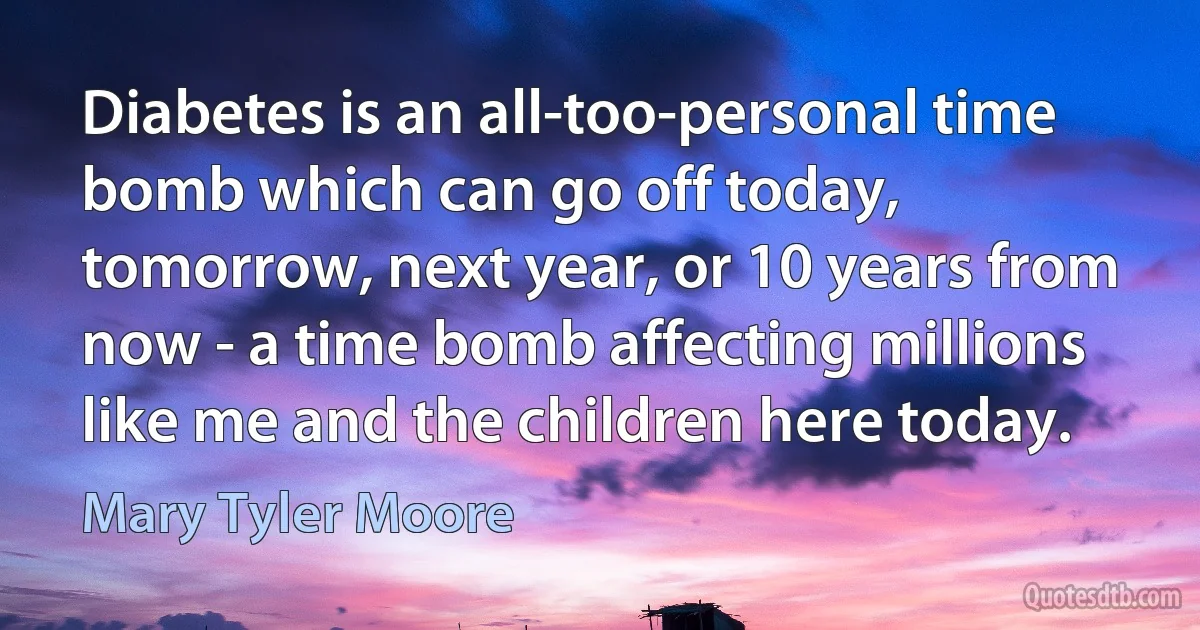 Diabetes is an all-too-personal time bomb which can go off today, tomorrow, next year, or 10 years from now - a time bomb affecting millions like me and the children here today. (Mary Tyler Moore)