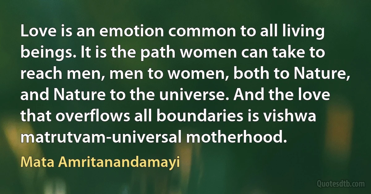 Love is an emotion common to all living beings. It is the path women can take to reach men, men to women, both to Nature, and Nature to the universe. And the love that overflows all boundaries is vishwa matrutvam-universal motherhood. (Mata Amritanandamayi)