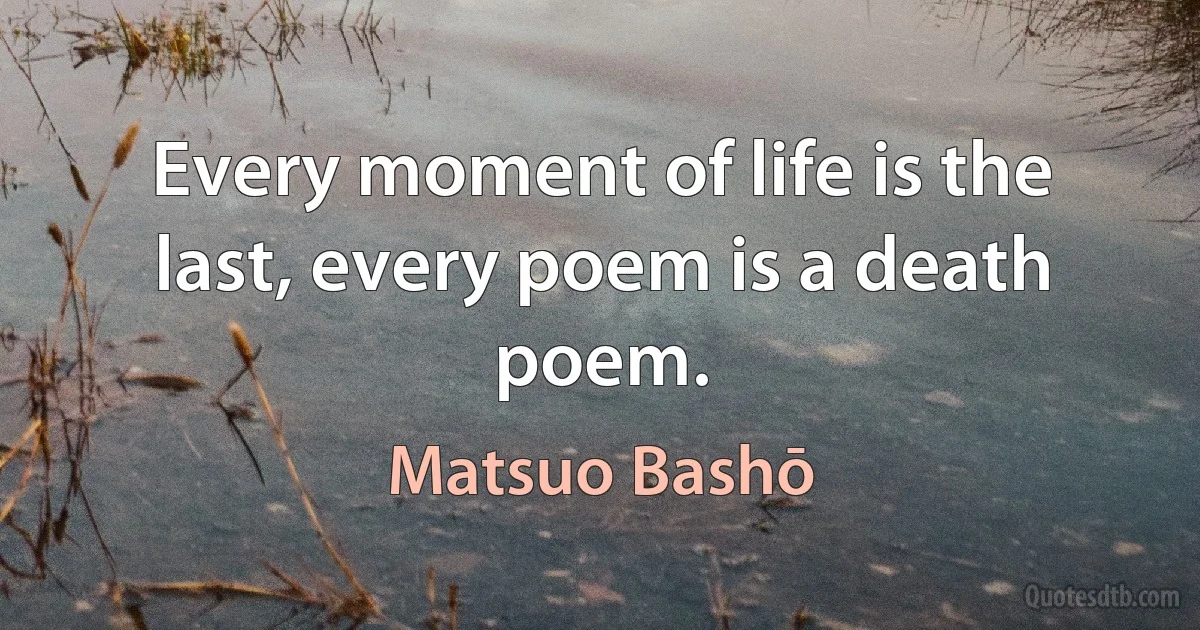 Every moment of life is the last, every poem is a death poem. (Matsuo Bashō)