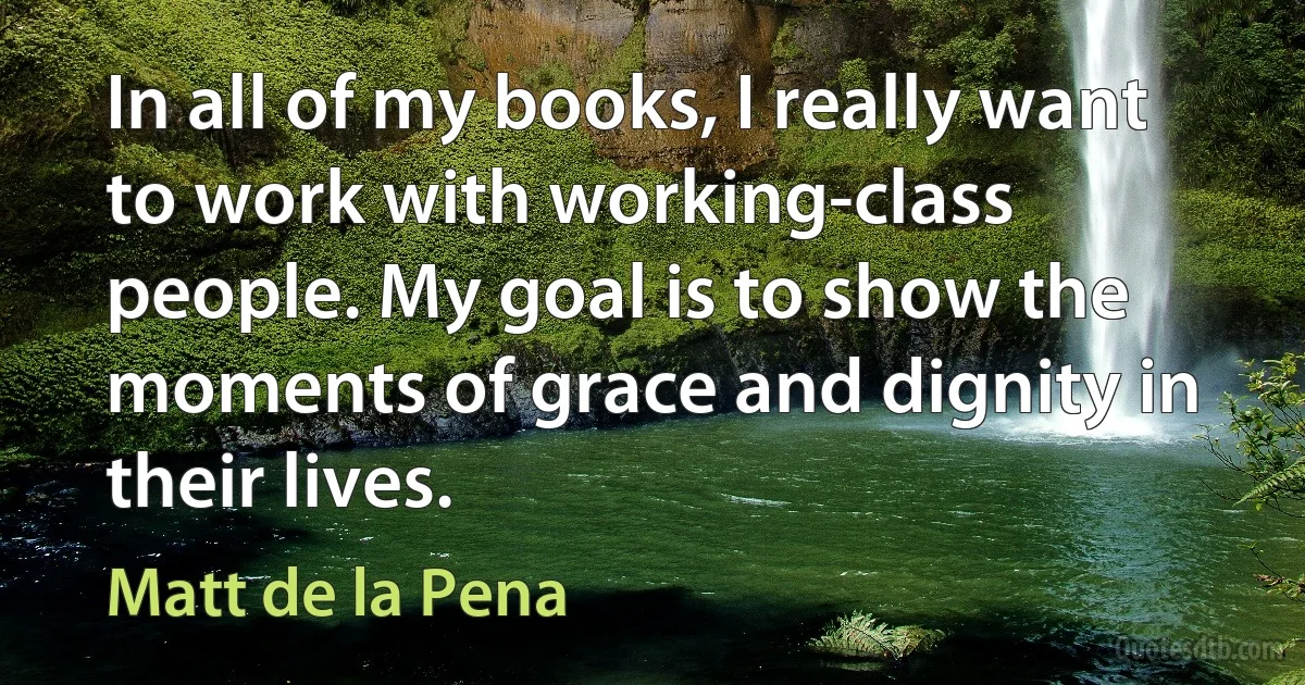 In all of my books, I really want to work with working-class people. My goal is to show the moments of grace and dignity in their lives. (Matt de la Pena)