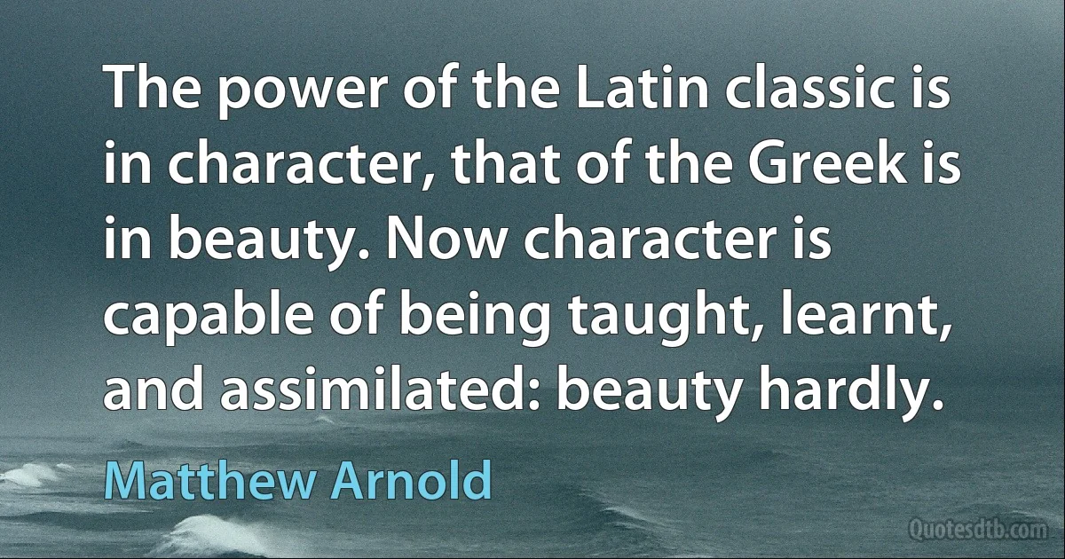 The power of the Latin classic is in character, that of the Greek is in beauty. Now character is capable of being taught, learnt, and assimilated: beauty hardly. (Matthew Arnold)