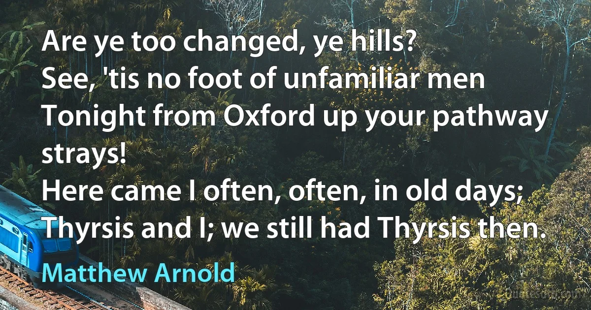 Are ye too changed, ye hills?
See, 'tis no foot of unfamiliar men
Tonight from Oxford up your pathway strays!
Here came I often, often, in old days;
Thyrsis and I; we still had Thyrsis then. (Matthew Arnold)