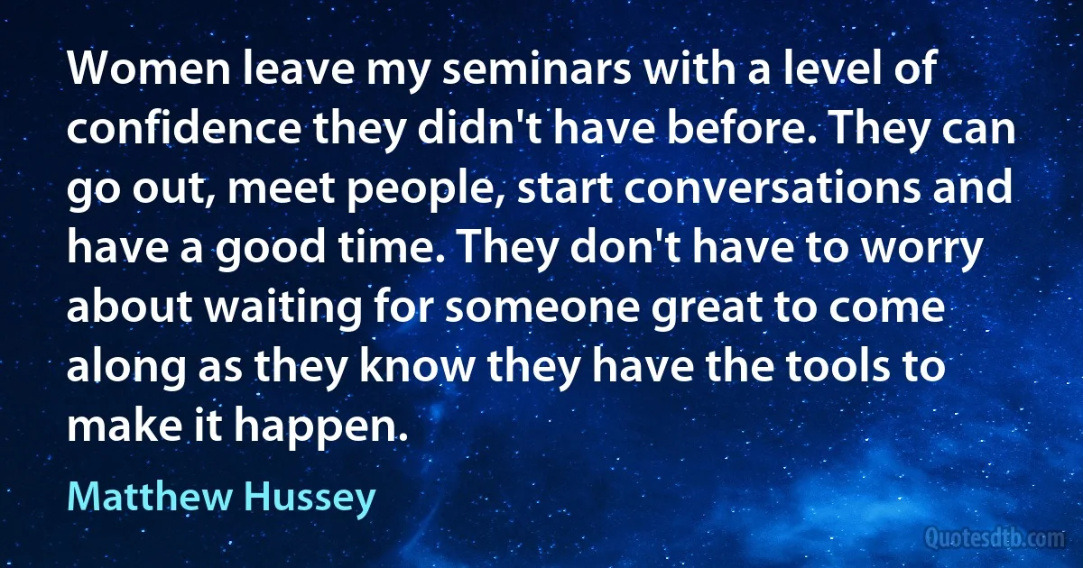 Women leave my seminars with a level of confidence they didn't have before. They can go out, meet people, start conversations and have a good time. They don't have to worry about waiting for someone great to come along as they know they have the tools to make it happen. (Matthew Hussey)