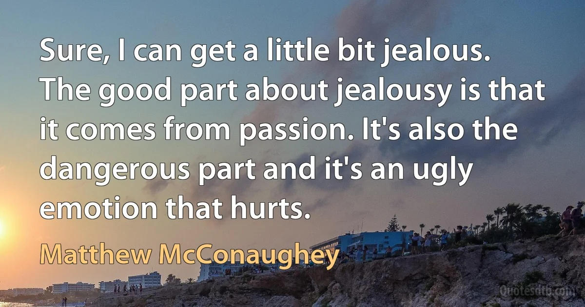 Sure, I can get a little bit jealous. The good part about jealousy is that it comes from passion. It's also the dangerous part and it's an ugly emotion that hurts. (Matthew McConaughey)