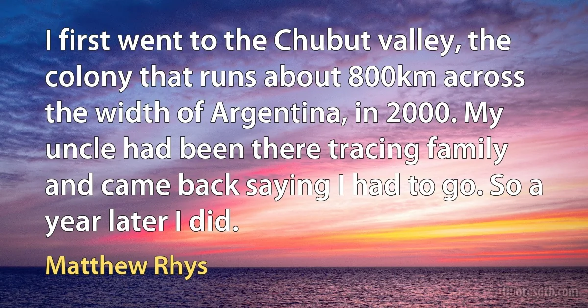 I first went to the Chubut valley, the colony that runs about 800km across the width of Argentina, in 2000. My uncle had been there tracing family and came back saying I had to go. So a year later I did. (Matthew Rhys)